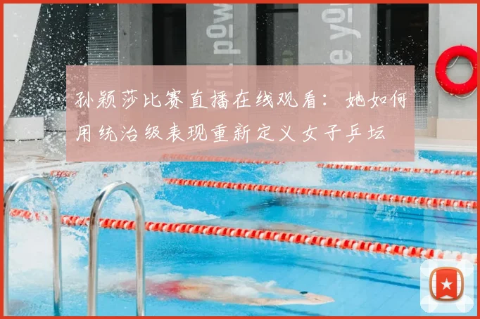 孙颖莎比赛直播在线观看：她如何用统治级表现重新定义女子乒坛
