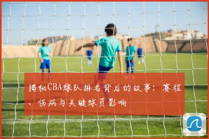 揭秘CBA球队排名背后的故事:赛程、伤病与关键球员影响