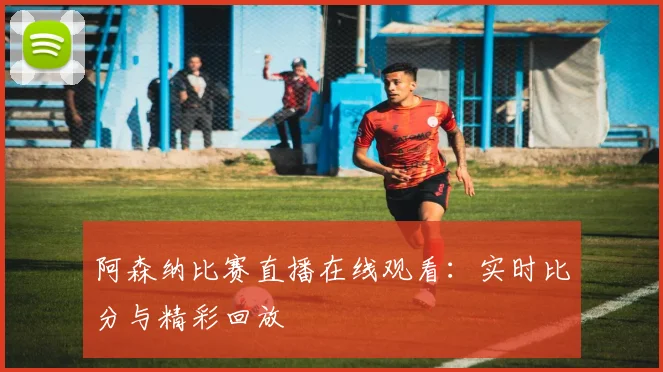 阿森纳比赛直播在线观看：实时比分与精彩回放