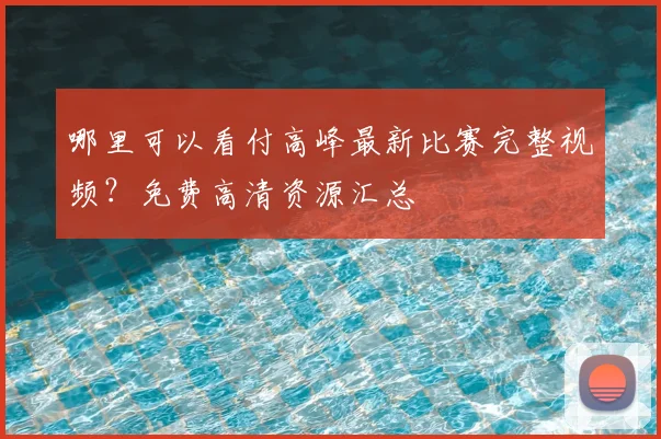 哪里可以看付高峰最新比赛完整视频?免费高清资源汇总