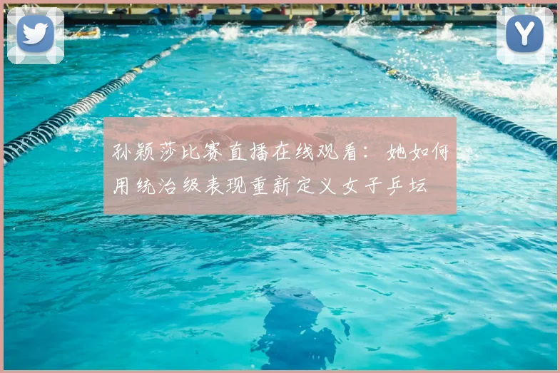 孙颖莎比赛直播在线观看：她如何用统治级表现重新定义女子乒坛