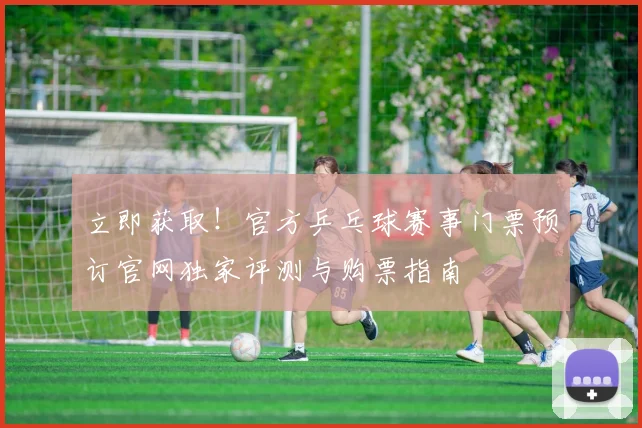 立即获取！官方乒乓球赛事门票预订官网独家评测与购票指南