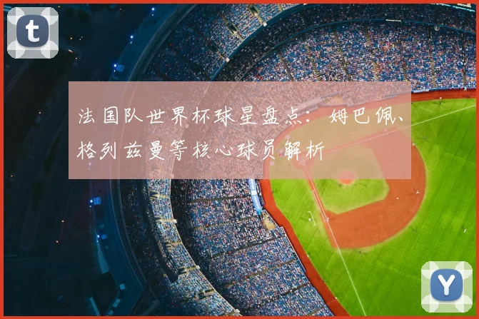 法国队世界杯球星盘点:姆巴佩、格列兹曼等核心球员解析